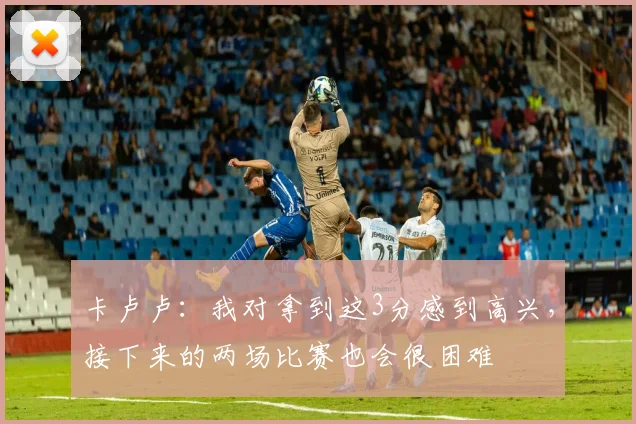 卡卢卢：我对拿到这3分感到高兴，接下来的两场比赛也会很困难