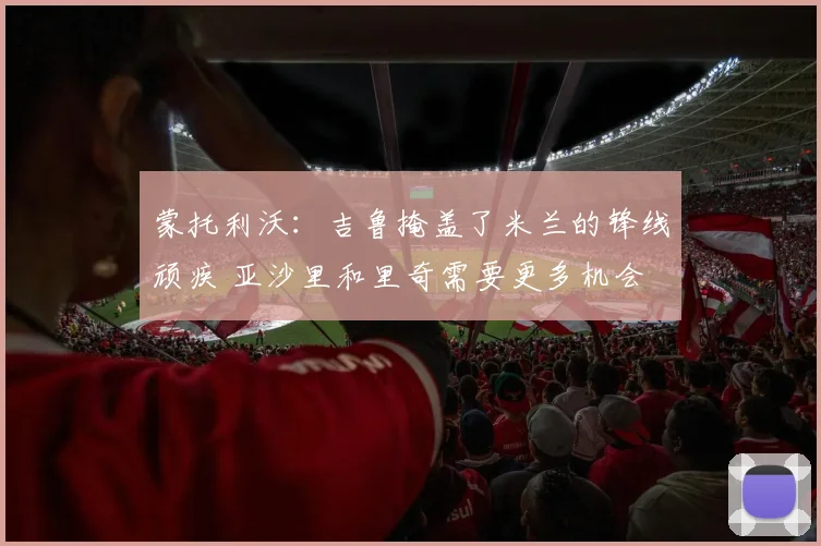 蒙托利沃：吉鲁掩盖了米兰的锋线顽疾 亚沙里和里奇需要更多机会