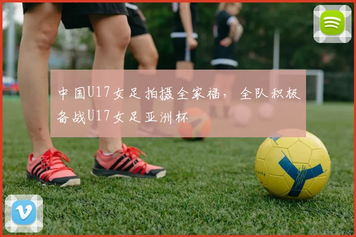 中国U17女足拍摄全家福，全队积极备战U17女足亚洲杯
