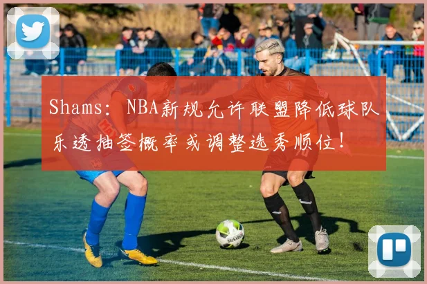 Shams：NBA新规允许联盟降低球队乐透抽签概率或调整选秀顺位！