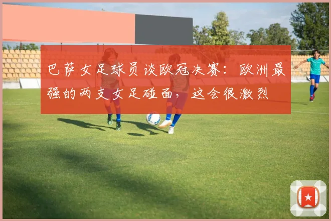 巴萨女足球员谈欧冠决赛：欧洲最强的两支女足碰面，这会很激烈